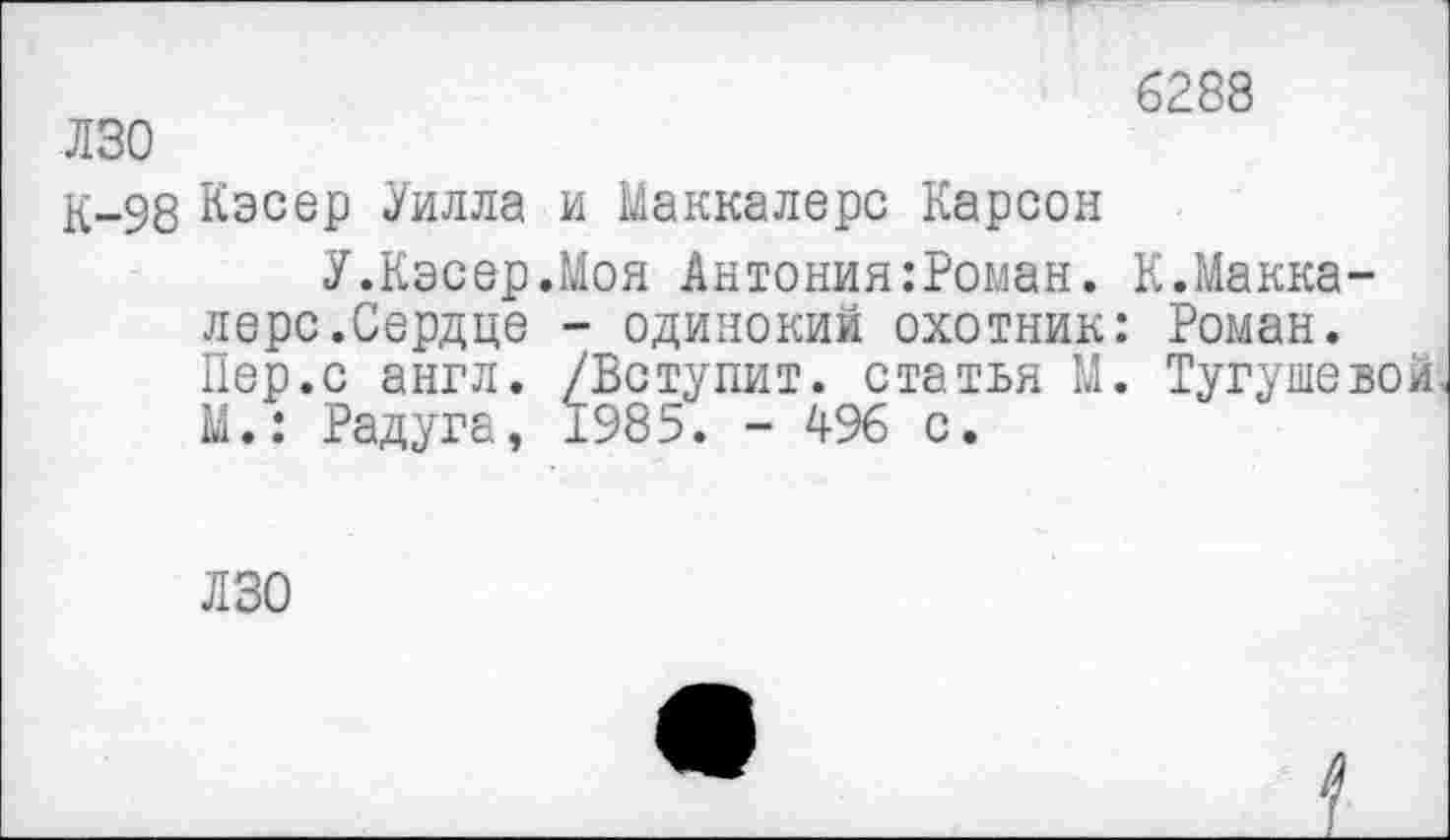 ﻿лзо
К-98 Кэсер Уилла и Маккалерс Карсон
У.Кэсер.Моя Антония:Роман. лере.Сердце - одинокий охотник Пер.с англ. /Вступит, статья М М.: Радуга, 1985. - 496 с.
6288
К.Макка-Роман. Тугушевой,
ЛЗО